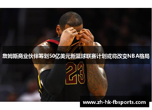 詹姆斯商业伙伴筹划50亿美元新篮球联赛计划或将改变NBA格局