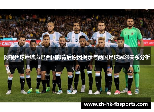 阿根廷球迷嘘声巴西国脚背后原因揭示与两国足球恩怨关系分析