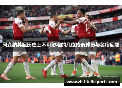 阿森纳英超历史上不可忽视的几位传奇球员与名宿回顾
