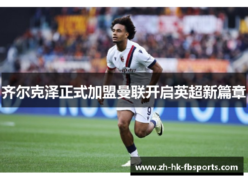 齐尔克泽正式加盟曼联开启英超新篇章